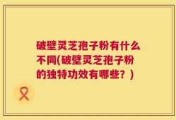 破壁灵芝孢子粉有什么不同(破壁灵芝孢子粉的独特功效有哪些？)