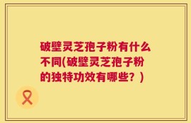破壁灵芝孢子粉有什么不同(破壁灵芝孢子粉的独特功效有哪些？)