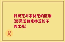 野灵芝与家林芝的区别(野灵芝和家林芝的不同之处)