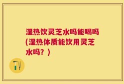 湿热饮灵芝水吗能喝吗(湿热体质能饮用灵芝水吗？)