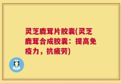 灵芝鹿茸片胶囊(灵芝鹿茸合成胶囊：提高免疫力，抗疲劳)