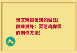灵芝鸡脚煲汤的做法(健康滋补：灵芝鸡脚煲的制作方法)