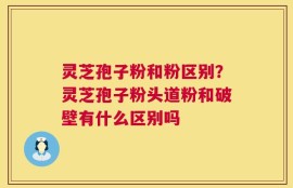灵芝孢子粉和粉区别？灵芝孢子粉头道粉和破壁有什么区别吗