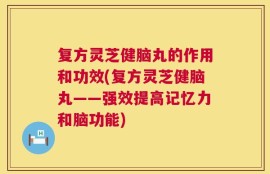 复方灵芝健脑丸的作用和功效(复方灵芝健脑丸——强效提高记忆力和脑功能)