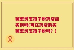 破壁灵芝孢子粉药店能买到吗(可在药店购买破壁灵芝孢子粉吗？)