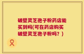 破壁灵芝孢子粉药店能买到吗(可在药店购买破壁灵芝孢子粉吗？)