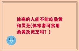体寒的人能不能吃桑黄和灵芝(体寒者可食用桑黄及灵芝吗？)
