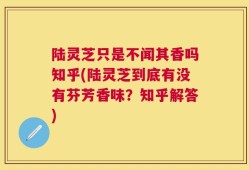 陆灵芝只是不闻其香吗知乎(陆灵芝到底有没有芬芳香味？知乎解答)
