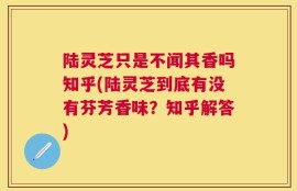 陆灵芝只是不闻其香吗知乎(陆灵芝到底有没有芬芳香味？知乎解答)