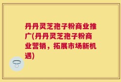 丹丹灵芝孢子粉商业推广(丹丹灵芝孢子粉商业营销，拓展市场新机遇)