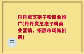 丹丹灵芝孢子粉商业推广(丹丹灵芝孢子粉商业营销，拓展市场新机遇)