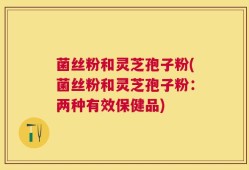 菌丝粉和灵芝孢子粉(菌丝粉和灵芝孢子粉：两种有效保健品)