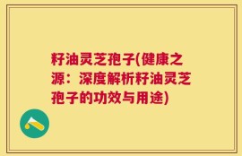 籽油灵芝孢子(健康之源：深度解析籽油灵芝孢子的功效与用途)