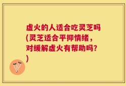 虚火的人适合吃灵芝吗(灵芝适合平抑情绪，对缓解虚火有帮助吗？)