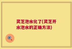 灵芝泡水化了(灵芝开水泡水的正确方法)