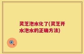 灵芝泡水化了(灵芝开水泡水的正确方法)