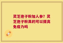 灵芝孢子粉加人参？灵芝孢子粉真的可以提高免疫力吗