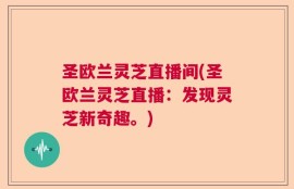 圣欧兰灵芝直播间(圣欧兰灵芝直播：发现灵芝新奇趣。)