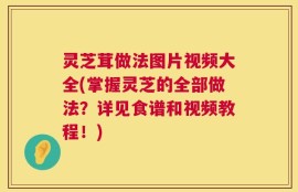 灵芝茸做法图片视频大全(掌握灵芝的全部做法？详见食谱和视频教程！)