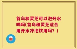 首乌和灵芝可以泡开水喝吗(首乌和灵芝适合用开水冲泡饮用吗？)