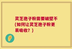 灵芝孢子粉需要破壁不(如何让灵芝孢子粉更易吸收？)