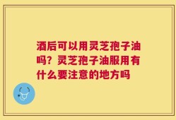酒后可以用灵芝孢子油吗？灵芝孢子油服用有什么要注意的地方吗