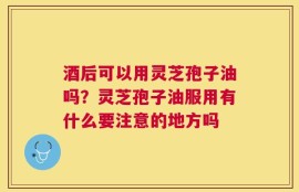 酒后可以用灵芝孢子油吗？灵芝孢子油服用有什么要注意的地方吗