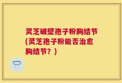 灵芝破壁孢子粉胸结节(灵芝孢子粉能否治愈胸结节？)
