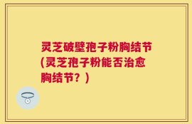 灵芝破壁孢子粉胸结节(灵芝孢子粉能否治愈胸结节？)