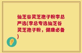仙芝谷灵芝孢子粉李总严选(李总专选仙芝谷灵芝孢子粉，健康必备)