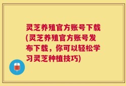 灵芝养殖官方账号下载(灵芝养殖官方账号发布下载，你可以轻松学习灵芝种植技巧)