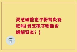 灵芝破壁孢子粉肾炎能吃吗(灵芝孢子粉能否缓解肾炎？)