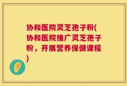 协和医院灵芝孢子粉(协和医院推广灵芝孢子粉，开展营养保健课程)