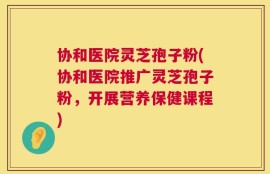 协和医院灵芝孢子粉(协和医院推广灵芝孢子粉，开展营养保健课程)