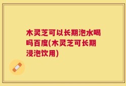 木灵芝可以长期泡水喝吗百度(木灵芝可长期浸泡饮用)