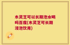 木灵芝可以长期泡水喝吗百度(木灵芝可长期浸泡饮用)