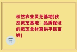 秋然农业灵芝基地(秋然灵芝基地：品质保证的灵芝食材直供平民百姓)