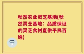 秋然农业灵芝基地(秋然灵芝基地：品质保证的灵芝食材直供平民百姓)