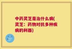 中药灵芝是治什么病(灵芝：药物对抗多种疾病的利器)