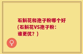 石斛花和孢子粉哪个好(石斛花VS孢子粉：谁更优？)