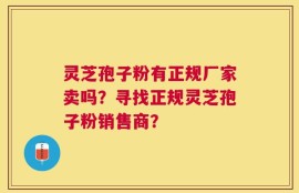 灵芝孢子粉有正规厂家卖吗？寻找正规灵芝孢子粉销售商？