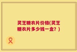 灵芝糖衣片价格(灵芝糖衣片多少钱一盒？)