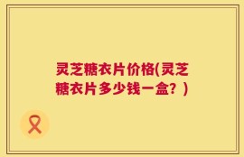 灵芝糖衣片价格(灵芝糖衣片多少钱一盒？)