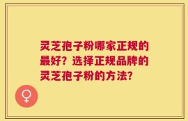 灵芝孢子粉哪家正规的最好？选择正规品牌的灵芝孢子粉的方法？