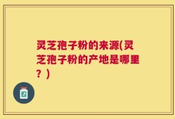灵芝孢子粉的来源(灵芝孢子粉的产地是哪里？)