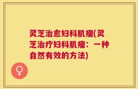 灵芝治愈妇科肌瘤(灵芝治疗妇科肌瘤：一种自然有效的方法)