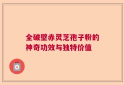 全破壁赤灵芝孢子粉的神奇功效与独特价值