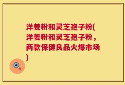 洋姜粉和灵芝孢子粉(洋姜粉和灵芝孢子粉，两款保健良品火爆市场)