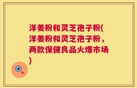 洋姜粉和灵芝孢子粉(洋姜粉和灵芝孢子粉，两款保健良品火爆市场)
