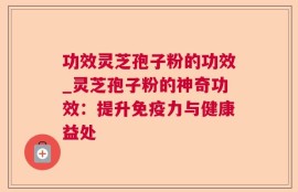 功效灵芝孢子粉的功效_灵芝孢子粉的神奇功效：提升免疫力与健康益处